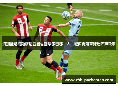 泪别圣马梅斯穆尼亚因告别毕尔巴鄂一人一城传奇落幕球迷齐声致敬