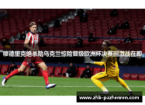 穆德里克绝杀助乌克兰惊险晋级欧洲杯决赛圈激战在即