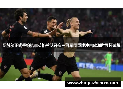 图赫尔正式签约执掌英格兰队开启三狮军团重建冲击欧洲世界杯荣耀