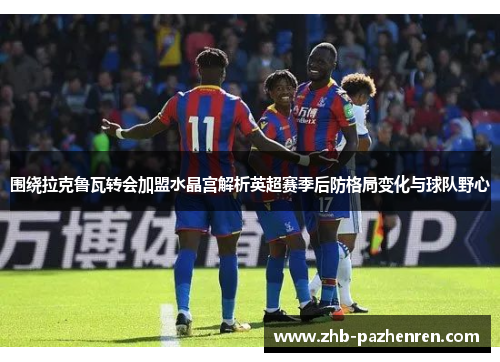 围绕拉克鲁瓦转会加盟水晶宫解析英超赛季后防格局变化与球队野心