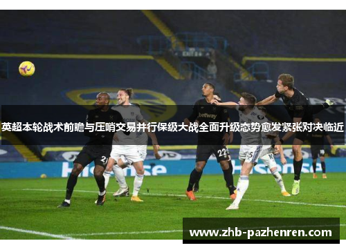 英超本轮战术前瞻与压哨交易并行保级大战全面升级态势愈发紧张对决临近 英超本轮战术前瞻与压哨交易并行保级大战全面升级态势愈发紧张对决临近