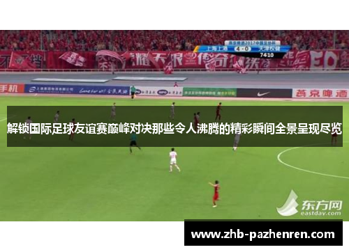 解锁国际足球友谊赛巅峰对决那些令人沸腾的精彩瞬间全景呈现尽览 解锁国际足球友谊赛巅峰对决那些令人沸腾的精彩瞬间全景呈现尽览