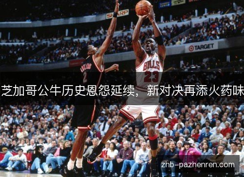 芝加哥公牛历史恩怨延续,新对决再添火药味 芝加哥公牛历史恩怨延续,新对决再添火药味